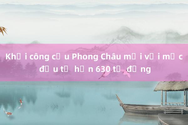 Khởi công cầu Phong Châu mới với mức đầu tư hơn 630 tỷ đồng