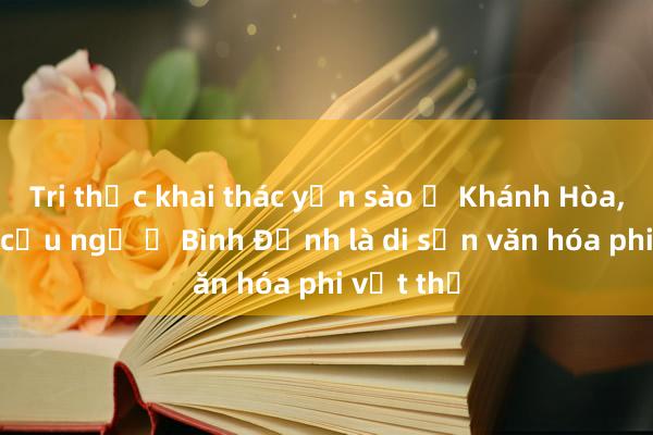 Tri thức khai thác yến sào ở Khánh Hòa, lễ hội cầu ngư ở Bình Định là di sản văn hóa phi vật thể