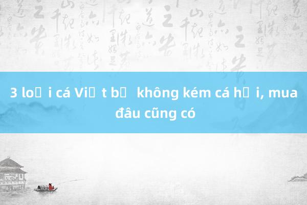 3 loại cá Việt bổ không kém cá hồi, mua đâu cũng có