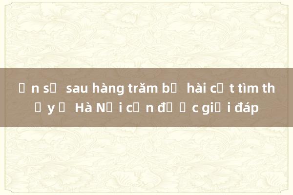 Ẩn số sau hàng trăm bộ hài cốt tìm thấy ở Hà Nội cần được giải đáp