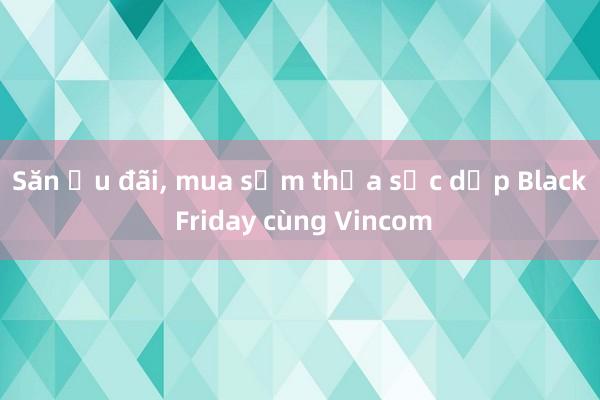 Săn ưu đãi, mua sắm thỏa sức dịp Black Friday cùng Vincom