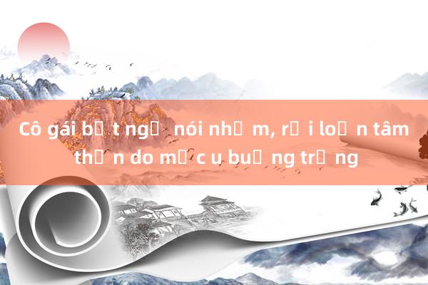 Cô gái bất ngờ nói nhảm, rối loạn tâm thần do mắc u buồng trứng